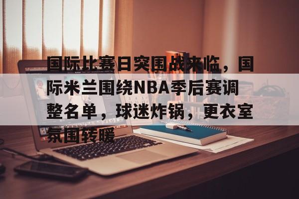 包含国际比赛日突围战来临，国际米兰围绕NBA季后赛调整名单，球迷炸锅，更衣室氛围转暖的词条