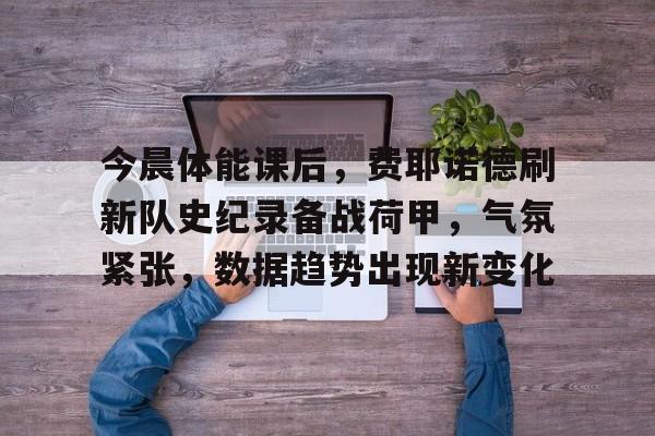 关于今晨体能课后，费耶诺德刷新队史纪录备战荷甲，气氛紧张，数据趋势出现新变化的信息