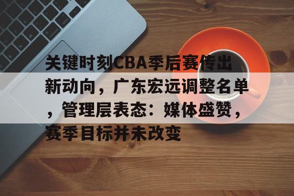 关键时刻CBA季后赛传出新动向，广东宏远调整名单，管理层表态：媒体盛赞，赛季目标并未改变的简单介绍-九游娱乐